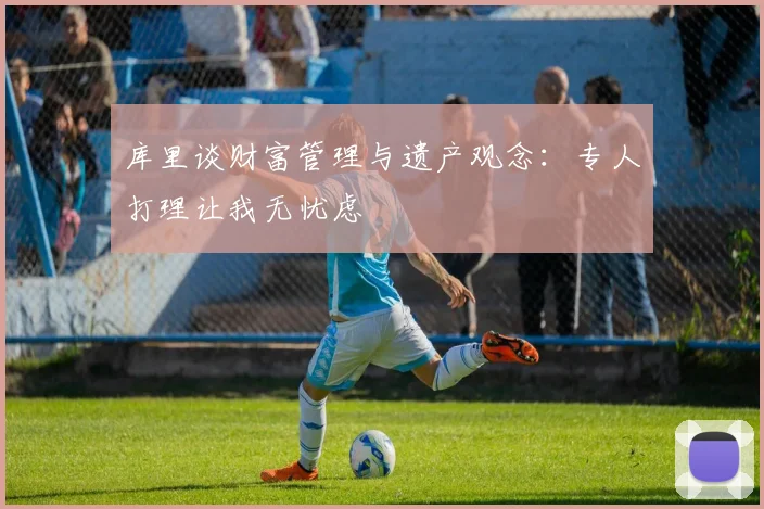 库里谈财富管理与遗产观念：专人打理让我无忧虑
