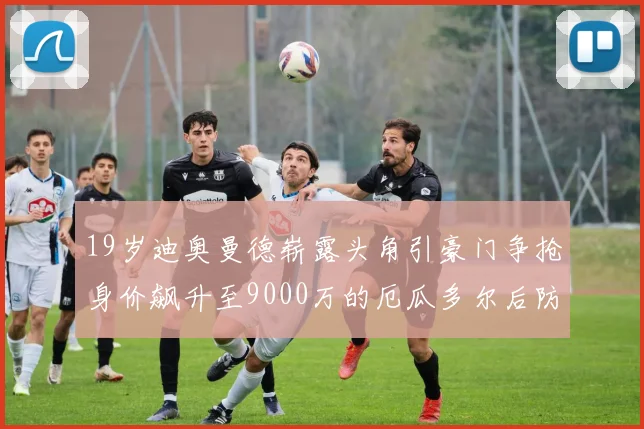 19岁迪奥曼德崭露头角引豪门争抢身价飙升至9000万的厄瓜多尔后防新星
