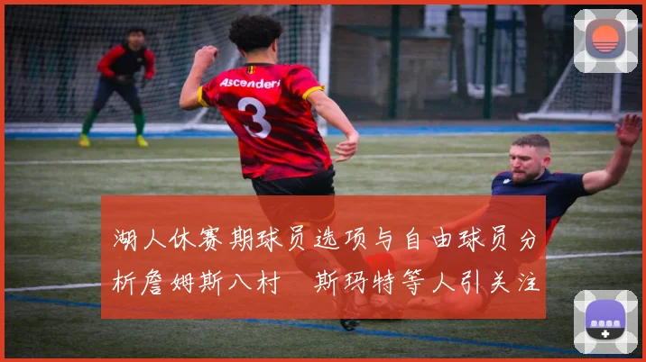 湖人休赛期球员选项与自由球员分析詹姆斯八村塁斯玛特等人引关注