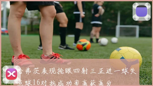 哈弗茨表现抢眼四射三正进一球失点球16对抗成功率高获高分