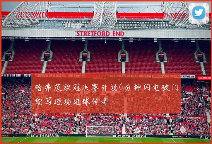 哈弗茨欧冠决赛开场6分钟闪电破门续写连场进球传奇