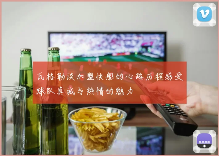 瓦格勒谈加盟快船的心路历程感受球队真诚与热情的魅力