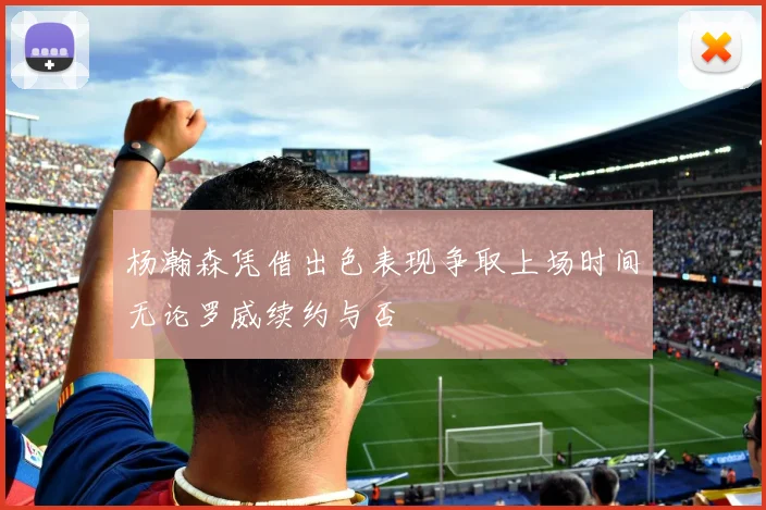 杨瀚森凭借出色表现争取上场时间无论罗威续约与否