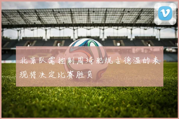 北京队需控制周琦犯规古德温的表现将决定比赛胜负