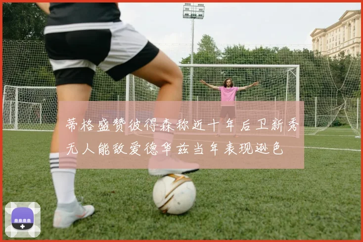 蒂格盛赞彼得森称近十年后卫新秀无人能敌爱德华兹当年表现逊色