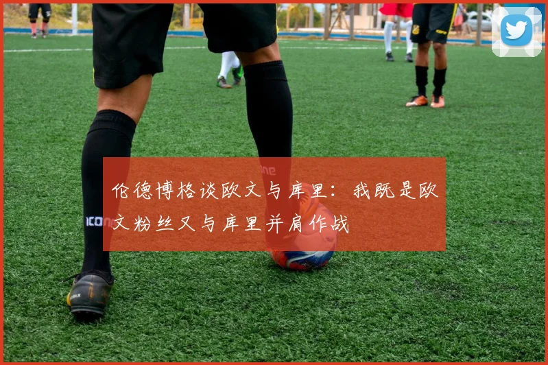 伦德博格谈欧文与库里：我既是欧文粉丝又与库里并肩作战