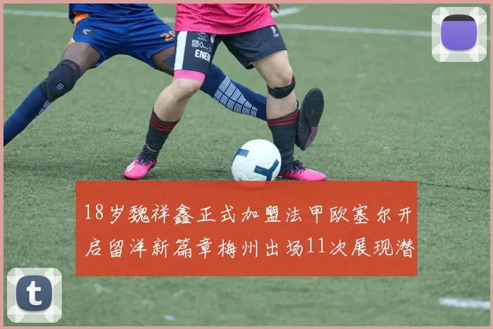 18岁魏祥鑫正式加盟法甲欧塞尔开启留洋新篇章梅州出场11次展现潜力