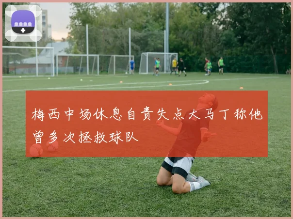 梅西中场休息自责失点大马丁称他曾多次拯救球队