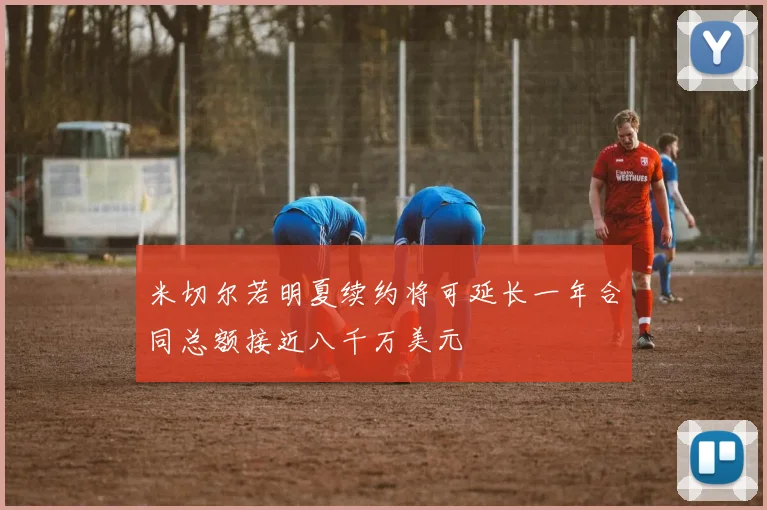 米切尔若明夏续约将可延长一年合同总额接近八千万美元