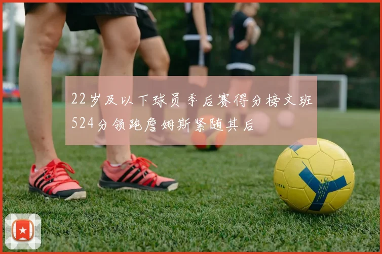 22岁及以下球员季后赛得分榜文班524分领跑詹姆斯紧随其后