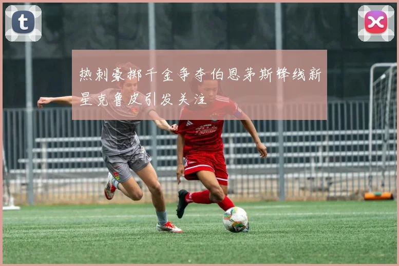 热刺豪掷千金争夺伯恩茅斯锋线新星克鲁皮引发关注