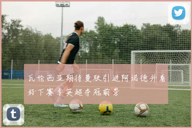 瓦伦西亚期待曼联引进阿诺德并看好下赛季英超夺冠前景