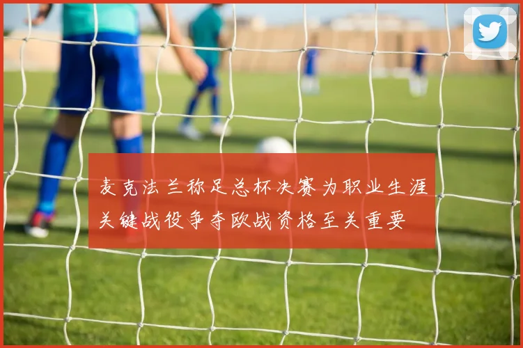 麦克法兰称足总杯决赛为职业生涯关键战役争夺欧战资格至关重要