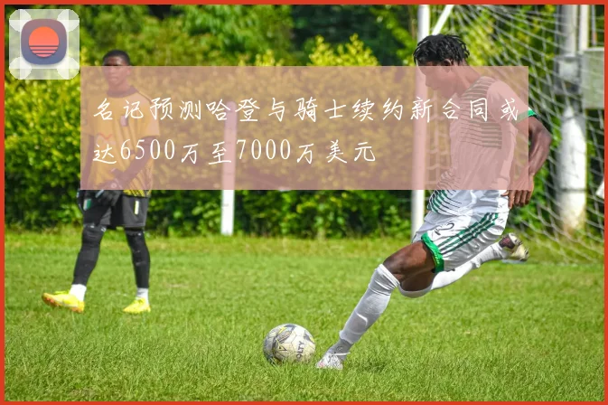 名记预测哈登与骑士续约新合同或达6500万至7000万美元